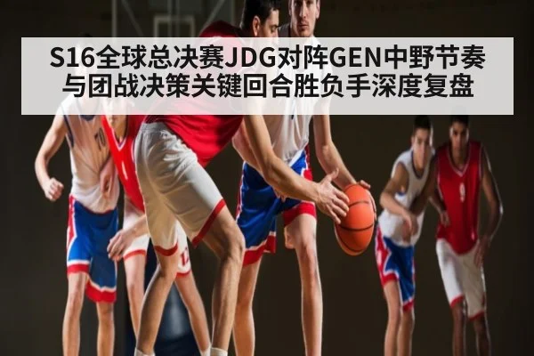S16全球总决赛JDG对阵GEN中野节奏与团战决策关键回合胜负手深度复盘