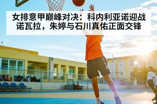 女排意甲巅峰对决:科内利亚诺迎战诺瓦拉,朱婷与石川真佑正面交锋
