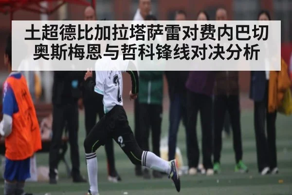 土超德比加拉塔萨雷对费内巴切奥斯梅恩与哲科锋线对决分析