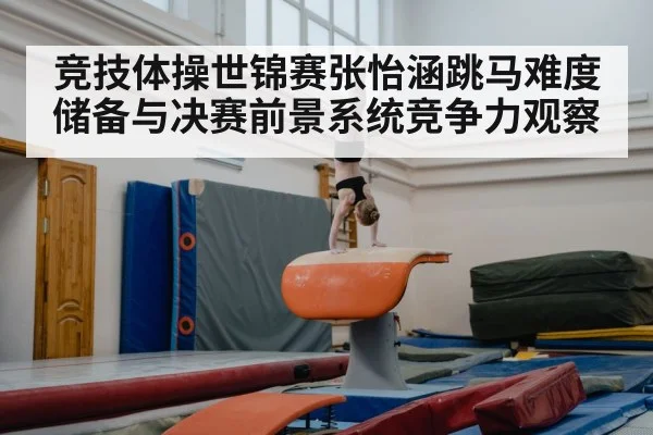 竞技体操世锦赛张怡涵跳马难度储备与决赛前景系统竞争力观察